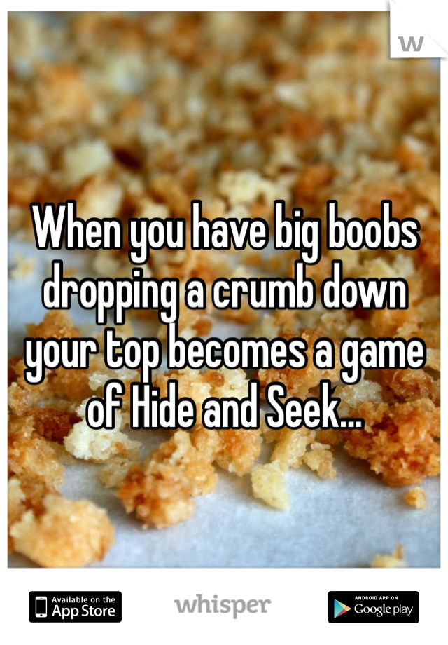 When you have big boobs dropping a crumb down your top becomes a game of Hide and Seek...