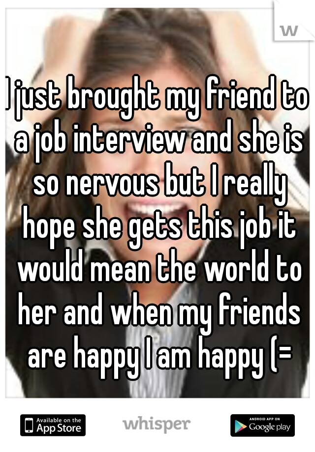 I just brought my friend to a job interview and she is so nervous but I really hope she gets this job it would mean the world to her and when my friends are happy I am happy (=