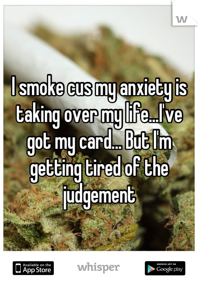 I smoke cus my anxiety is taking over my life...I've got my card... But I'm getting tired of the judgement