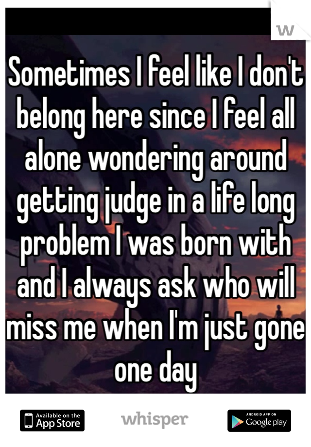 Sometimes I feel like I don't belong here since I feel all alone wondering around getting judge in a life long problem I was born with and I always ask who will miss me when I'm just gone one day