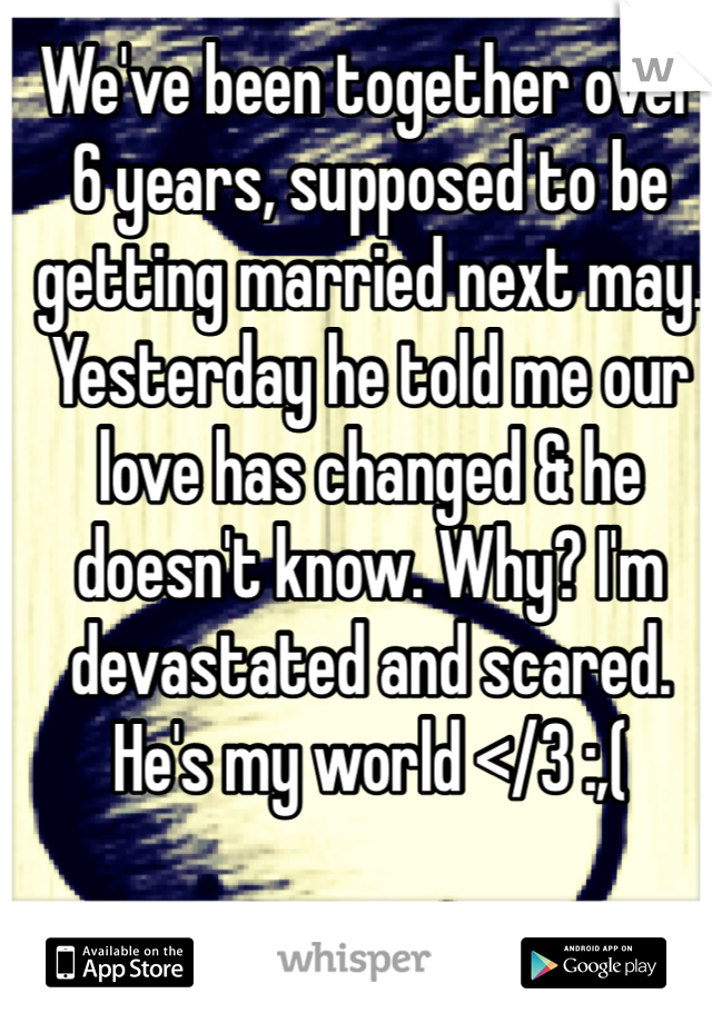 We've been together over 6 years, supposed to be getting married next may. Yesterday he told me our love has changed & he doesn't know. Why? I'm devastated and scared. He's my world </3 :,(
