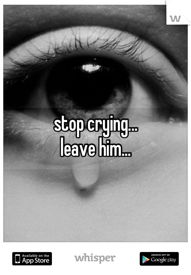 stop crying...
leave him...