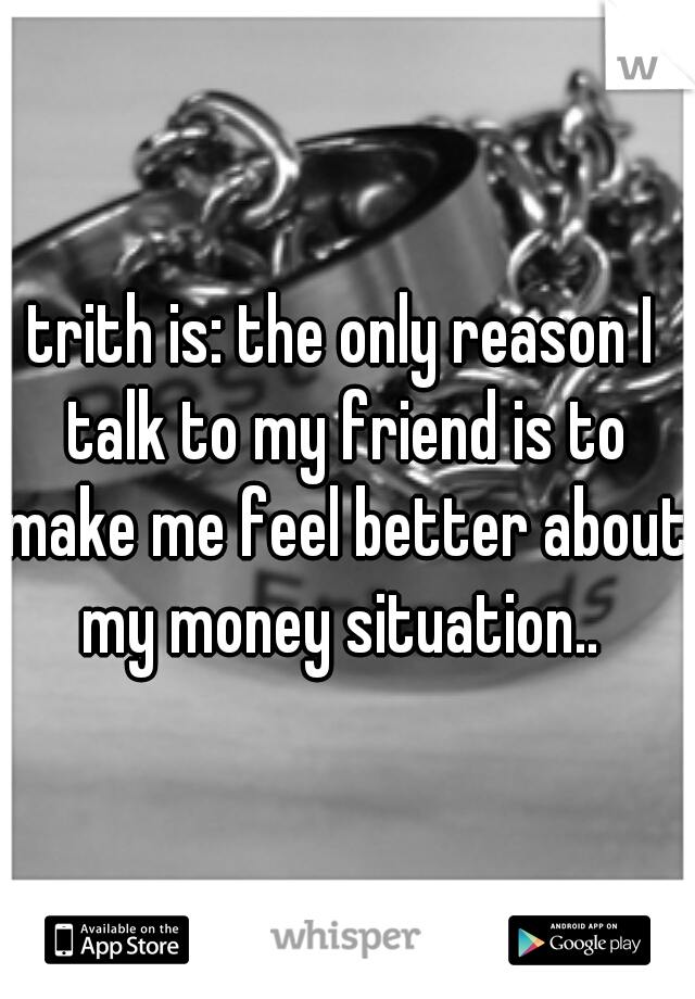 trith is: the only reason I talk to my friend is to make me feel better about my money situation.. 