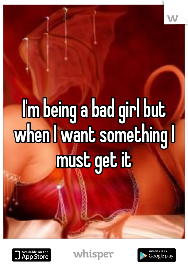 I'm being a bad girl but when I want something I must get it 