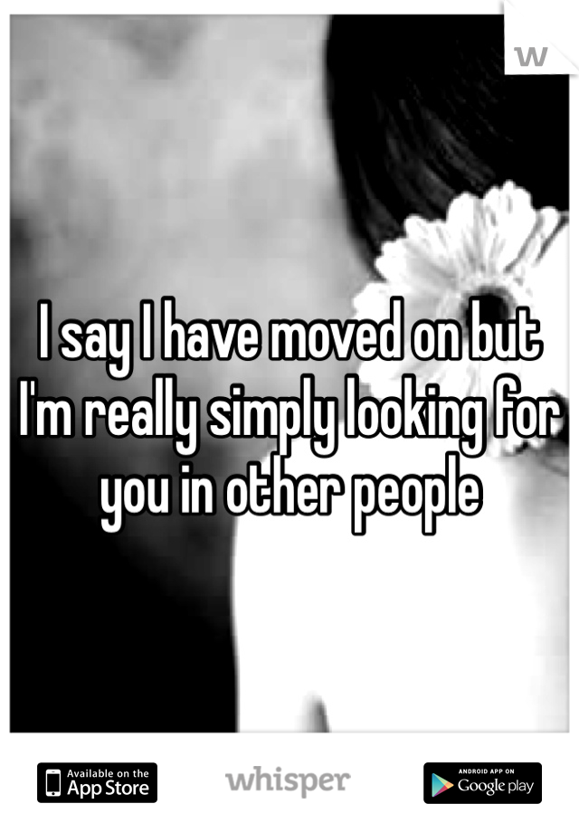 I say I have moved on but I'm really simply looking for you in other people
