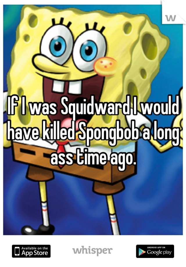 If I was Squidward I would have killed Spongbob a long ass time ago.