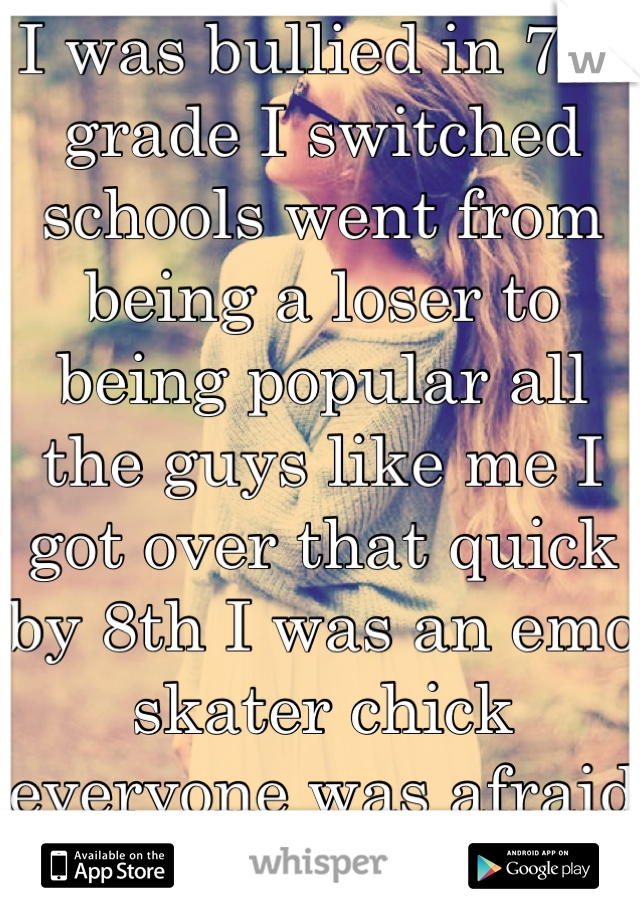 I was bullied in 7th grade I switched schools went from being a loser to being popular all the guys like me I got over that quick by 8th I was an emo skater chick everyone was afraid of me from then on