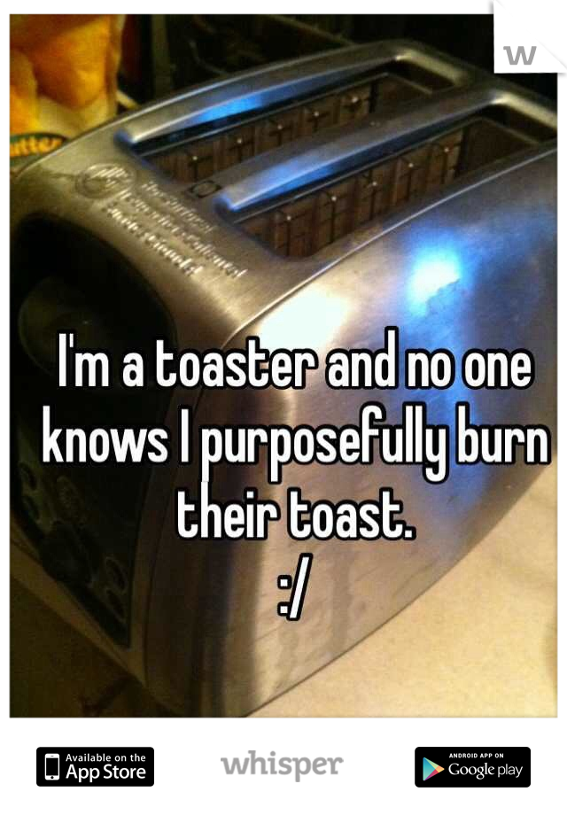 I'm a toaster and no one knows I purposefully burn their toast. 
:/