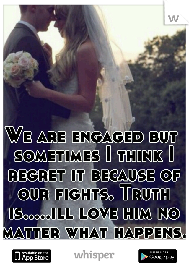 We are engaged but sometimes I think I regret it because of our fights. Truth is.....ill love him no matter what happens.