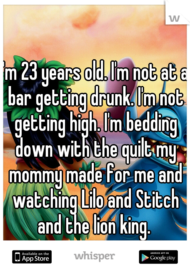 I'm 23 years old. I'm not at a bar getting drunk. I'm not getting high. I'm bedding down with the quilt my mommy made for me and watching Lilo and Stitch and the lion king. 