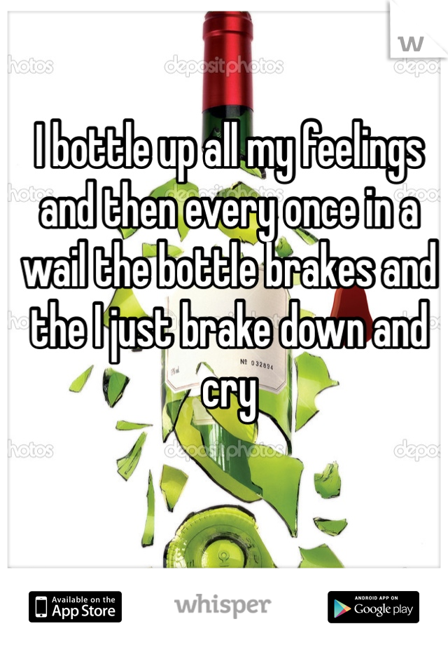 I bottle up all my feelings and then every once in a wail the bottle brakes and the I just brake down and cry