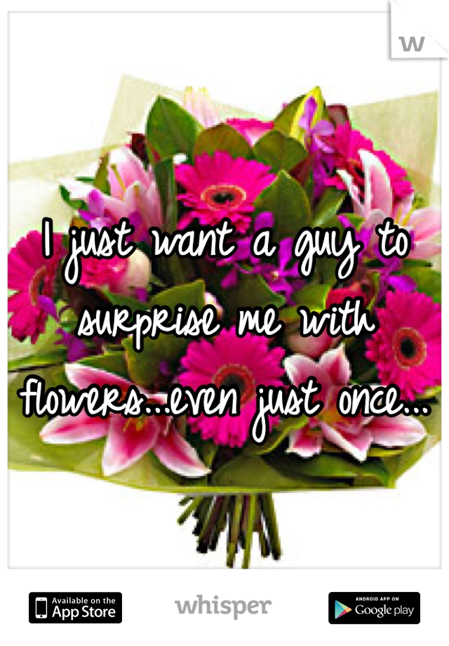 I just want a guy to surprise me with flowers...even just once...