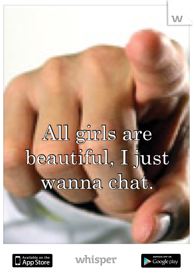 All girls are beautiful, I just wanna chat.
