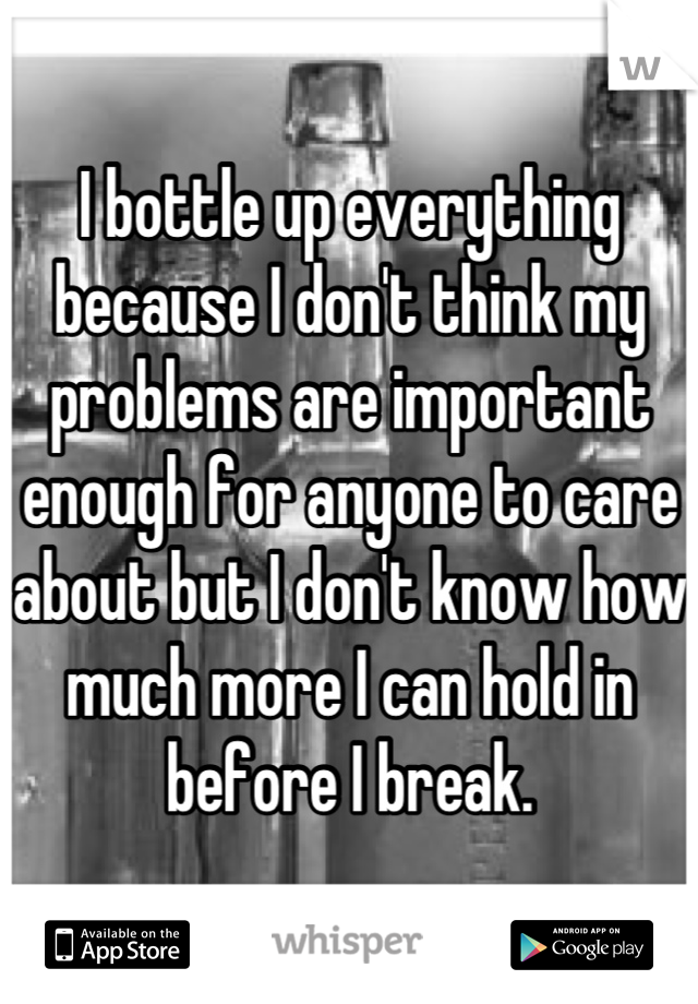 I bottle up everything because I don't think my problems are important enough for anyone to care about but I don't know how much more I can hold in before I break.
