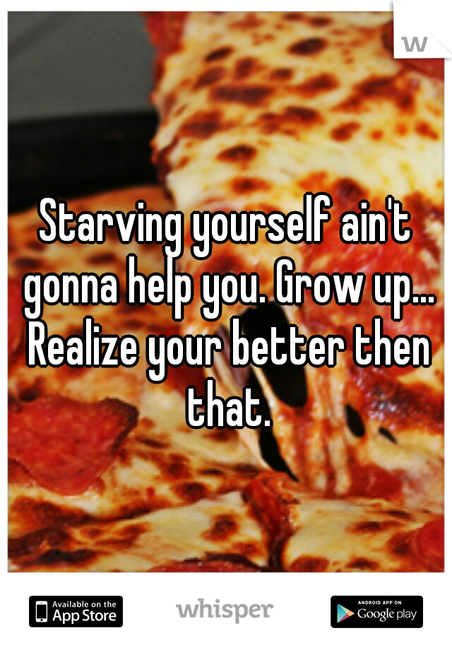 Starving yourself ain't gonna help you. Grow up... Realize your better then that.
