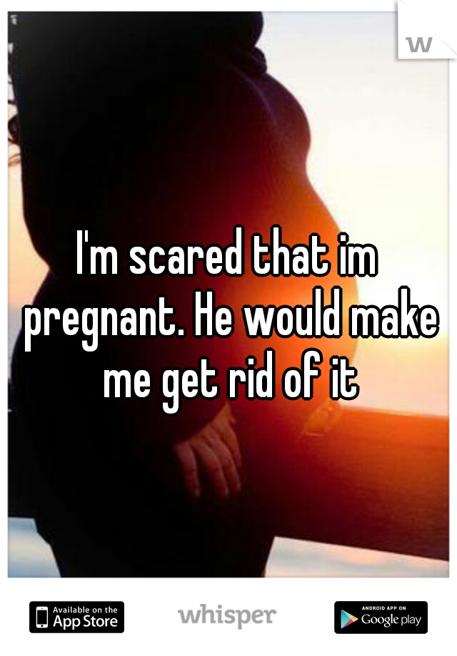I'm scared that im pregnant. He would make me get rid of it