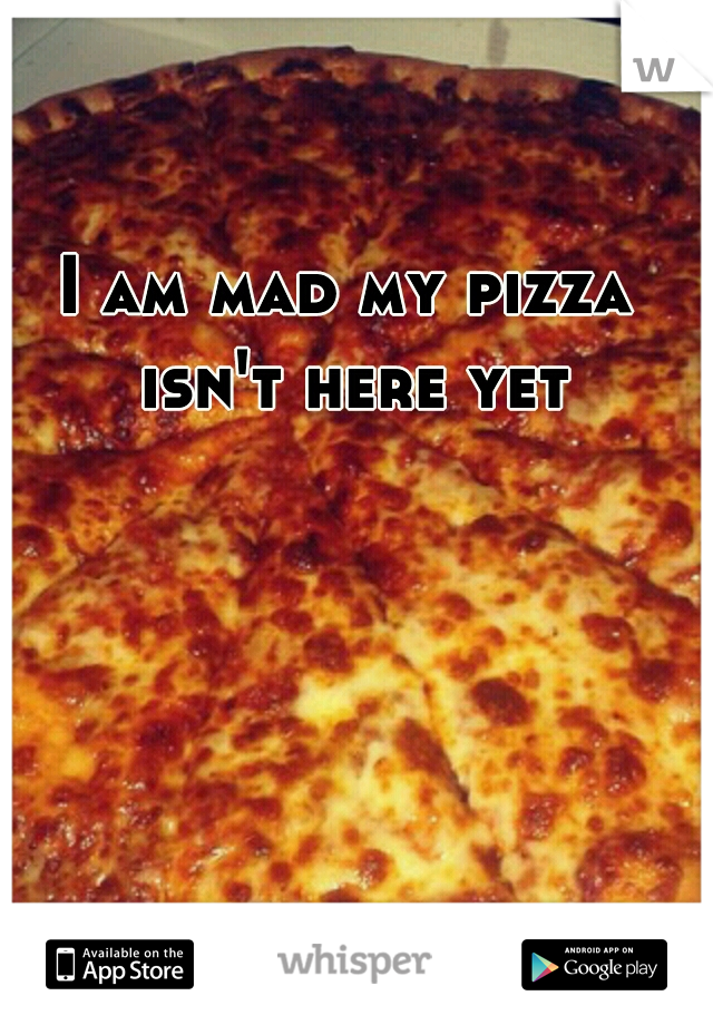 I am mad my pizza isn't here yet