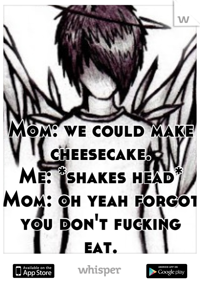 Mom: we could make cheesecake. 
Me: *shakes head*
Mom: oh yeah forgot you don't fucking eat.
Me: *walks away*