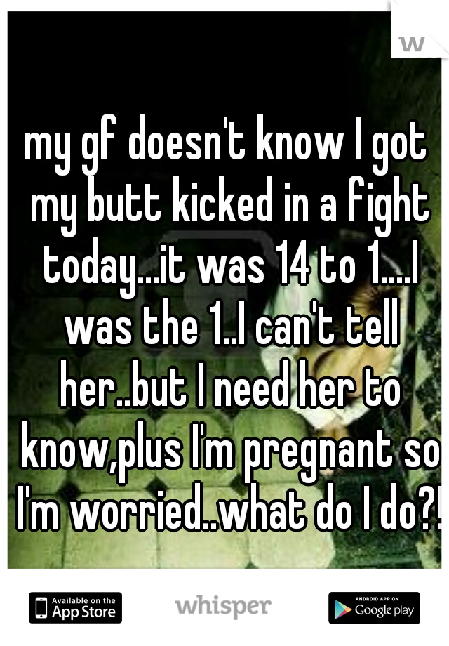 my gf doesn't know I got my butt kicked in a fight today...it was 14 to 1....I was the 1..I can't tell her..but I need her to know,plus I'm pregnant so I'm worried..what do I do?!?