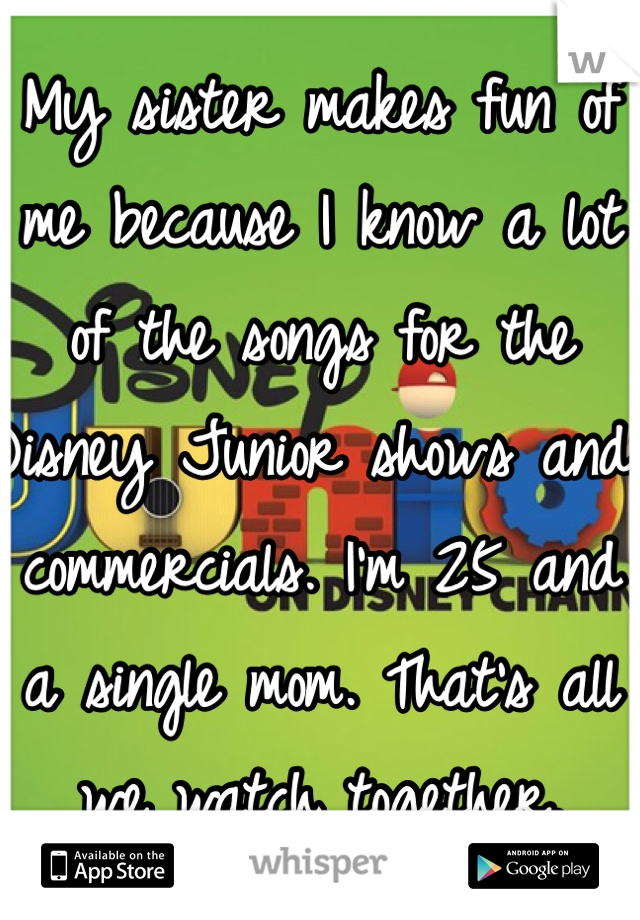 My sister makes fun of me because I know a lot of the songs for the Disney Junior shows and commercials. I'm 25 and a single mom. That's all we watch together. 