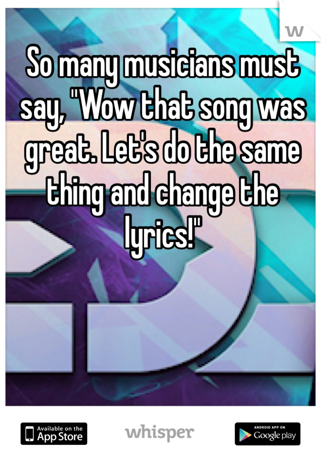So many musicians must say, "Wow that song was great. Let's do the same thing and change the lyrics!"