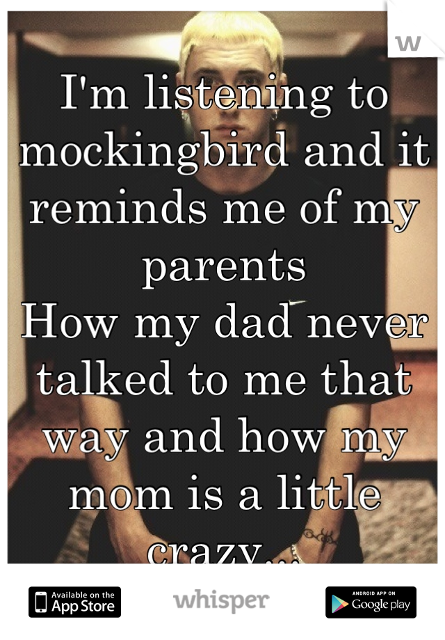 I'm listening to mockingbird and it reminds me of my parents 
How my dad never talked to me that way and how my mom is a little crazy...