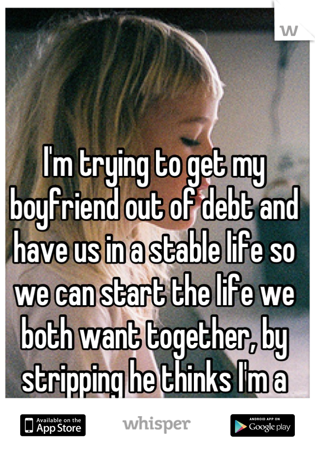 I'm trying to get my boyfriend out of debt and have us in a stable life so we can start the life we both want together, by stripping he thinks I'm a model. 