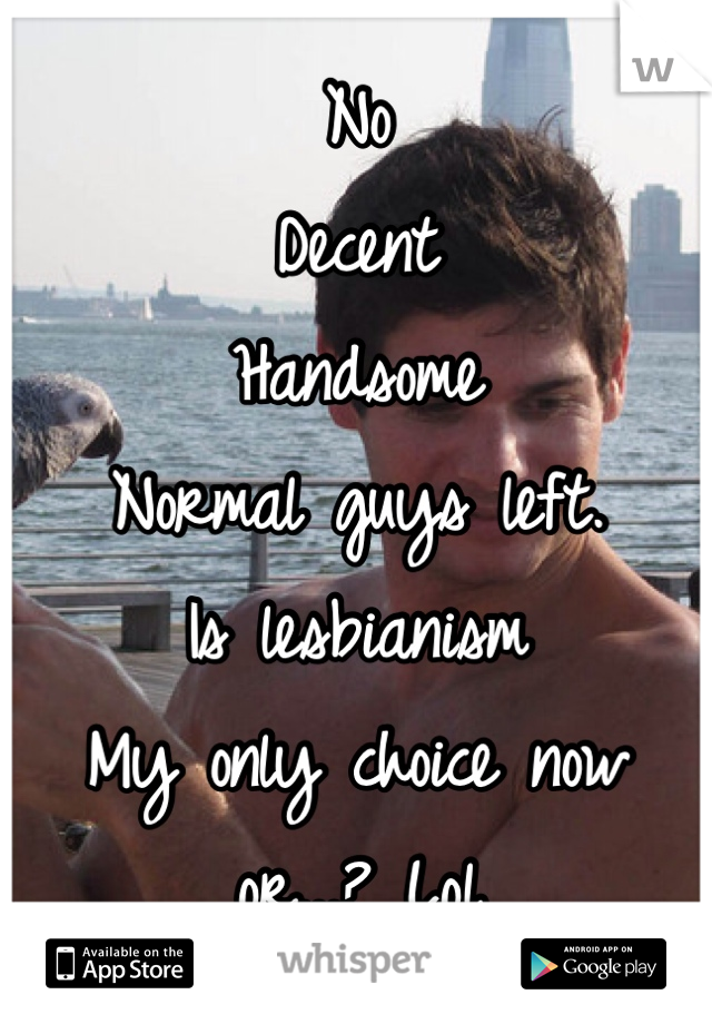No
Decent 
Handsome 
Normal guys left.
Is lesbianism
My only choice now 
or...? Lol
