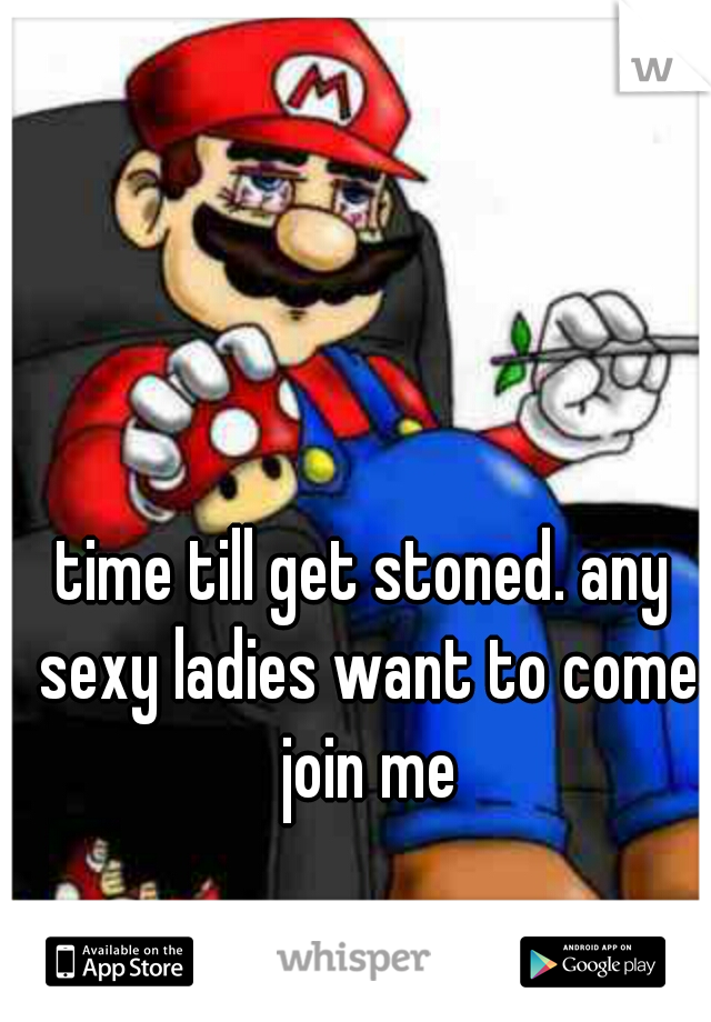 time till get stoned. any sexy ladies want to come join me
