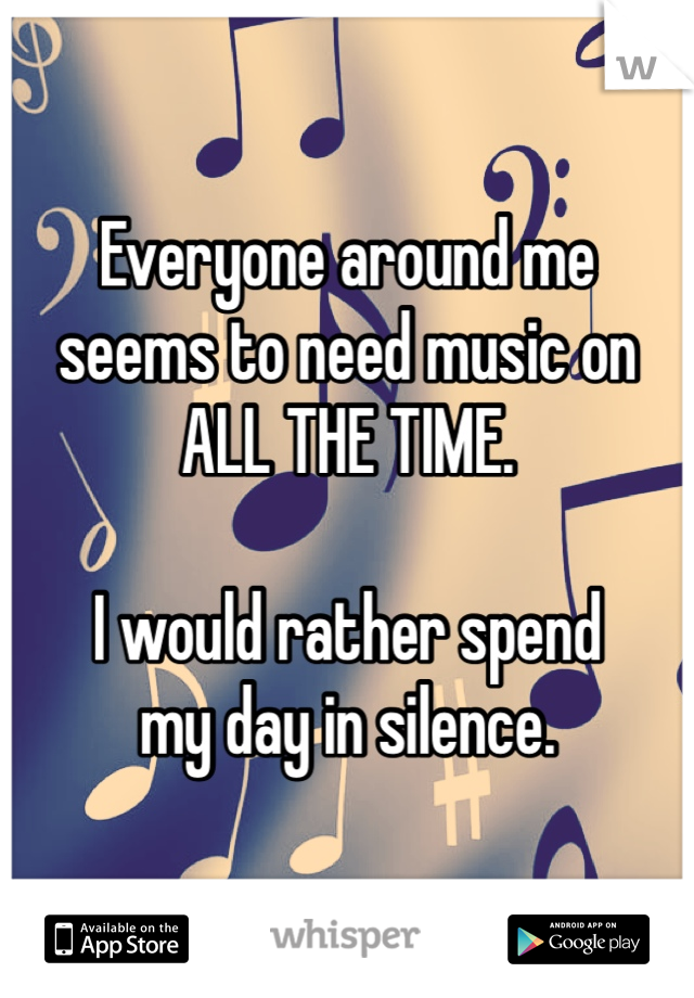 Everyone around me
seems to need music on
ALL THE TIME.

I would rather spend
my day in silence. 