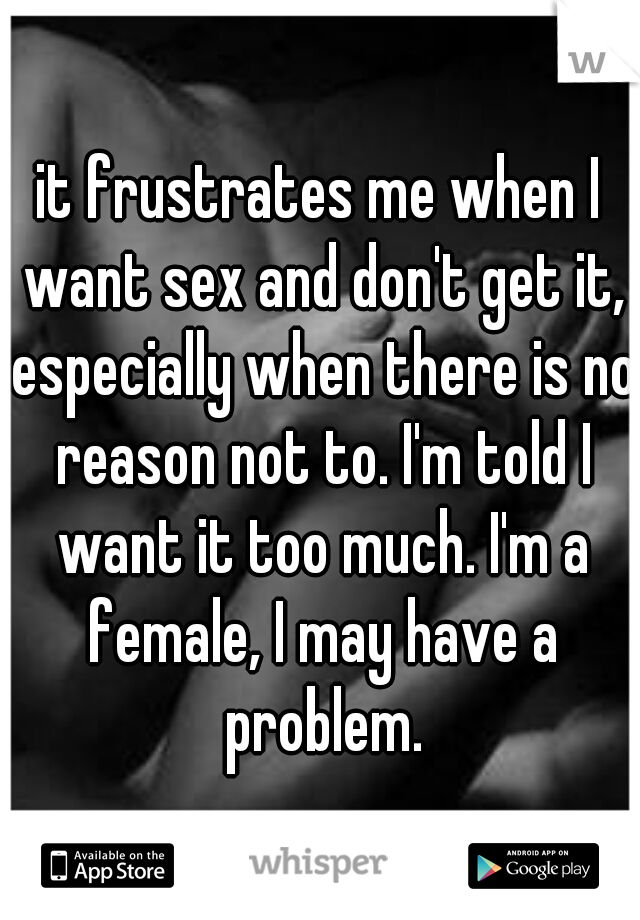 it frustrates me when I want sex and don't get it, especially when there is no reason not to. I'm told I want it too much. I'm a female, I may have a problem.