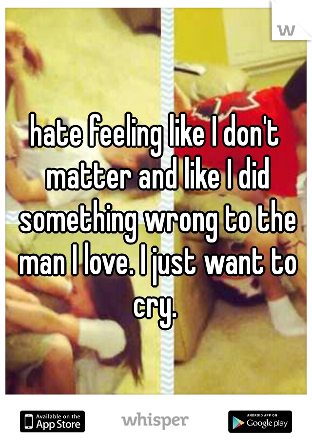 hate feeling like I don't matter and like I did something wrong to the man I love. I just want to cry. 