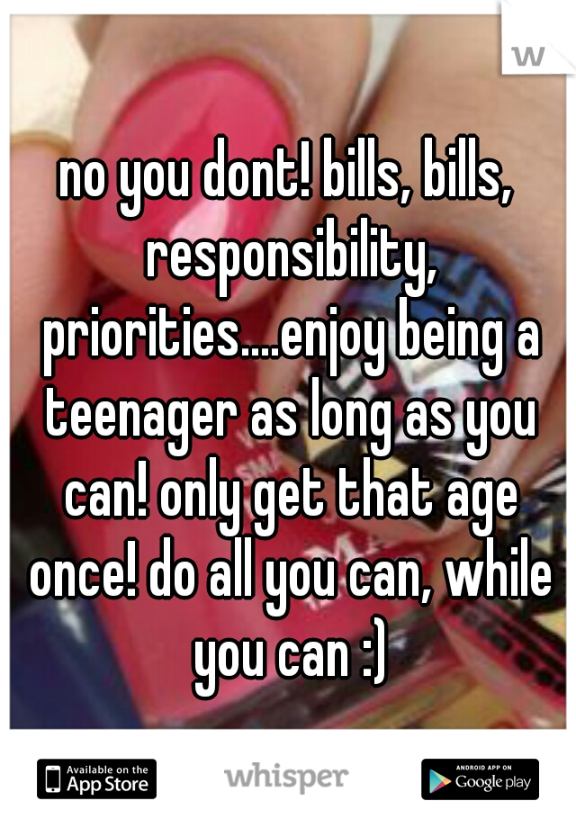 no you dont! bills, bills, responsibility, priorities....enjoy being a teenager as long as you can! only get that age once! do all you can, while you can :)