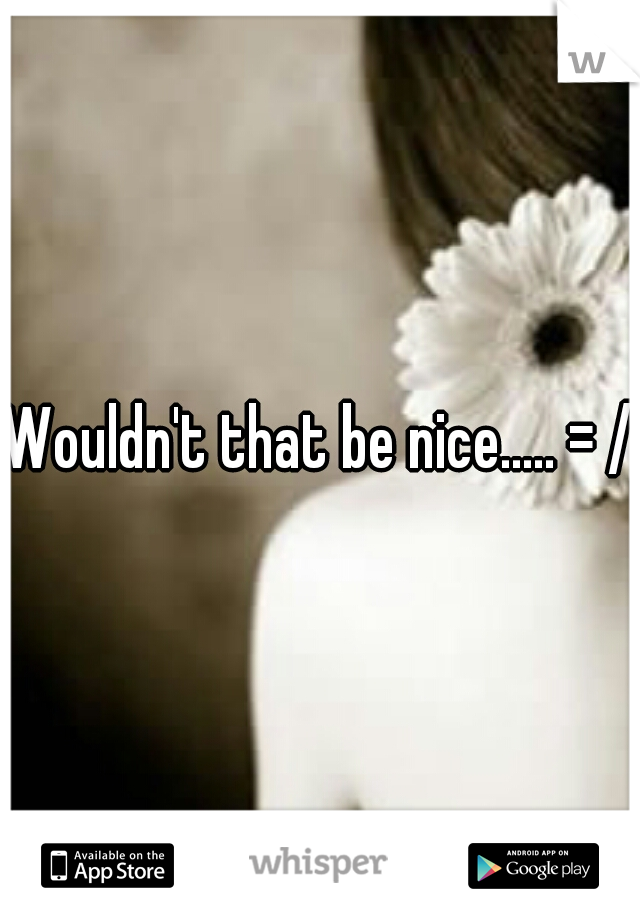 Wouldn't that be nice..... = /