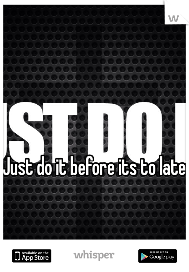 Just do it before its to late 