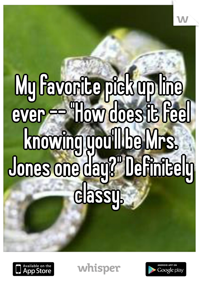 My favorite pick up line ever -- "How does it feel knowing you'll be Mrs. Jones one day?" Definitely classy. 