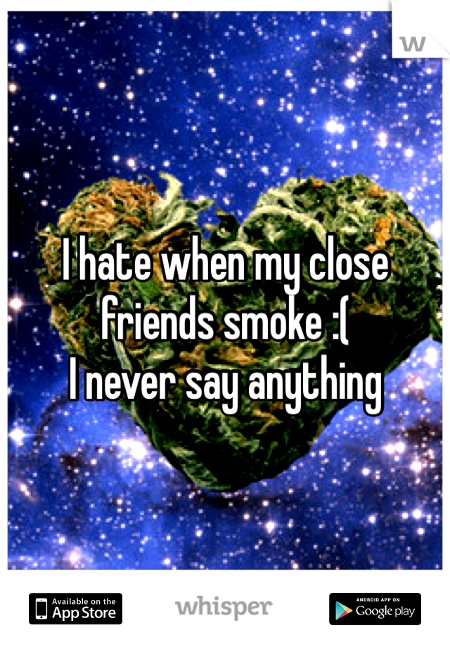 I hate when my close friends smoke :(
I never say anything 

