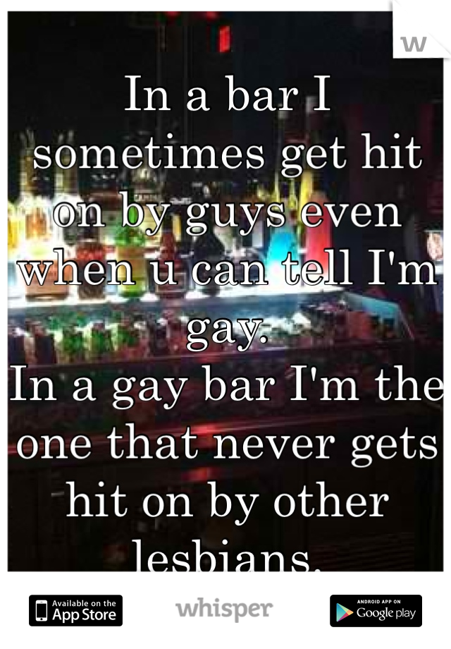 In a bar I sometimes get hit on by guys even when u can tell I'm gay. 
In a gay bar I'm the one that never gets hit on by other lesbians. 