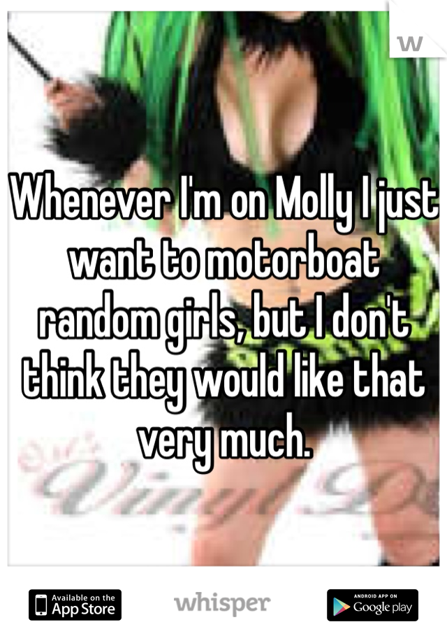 Whenever I'm on Molly I just want to motorboat random girls, but I don't think they would like that very much.