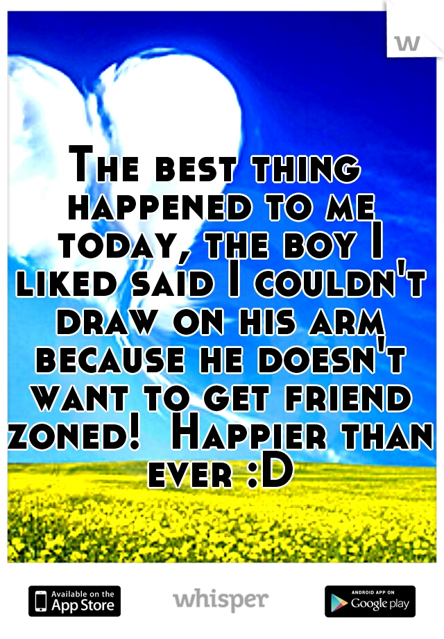 The best thing happened to me today, the boy I liked said I couldn't draw on his arm because he doesn't want to get friend zoned!  Happier than ever :D