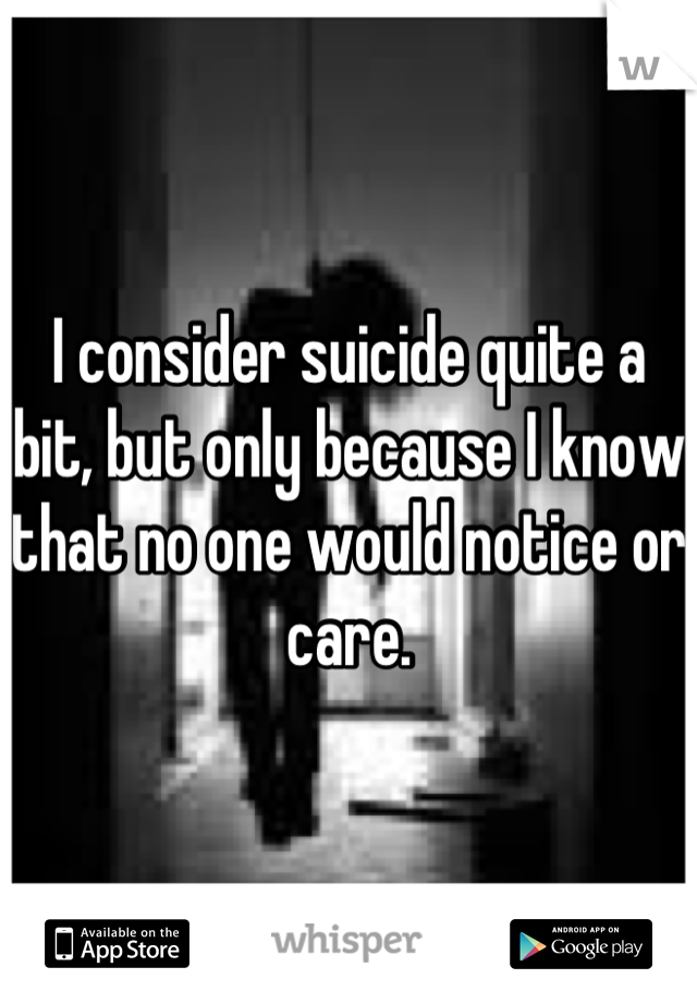 I consider suicide quite a bit, but only because I know that no one would notice or care.