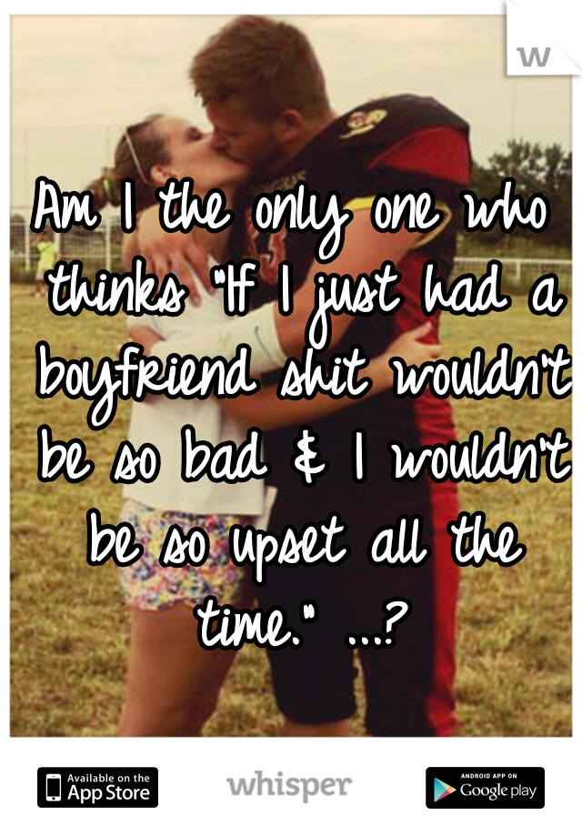 Am I the only one who thinks "If I just had a boyfriend shit wouldn't be so bad & I wouldn't be so upset all the time." ...?