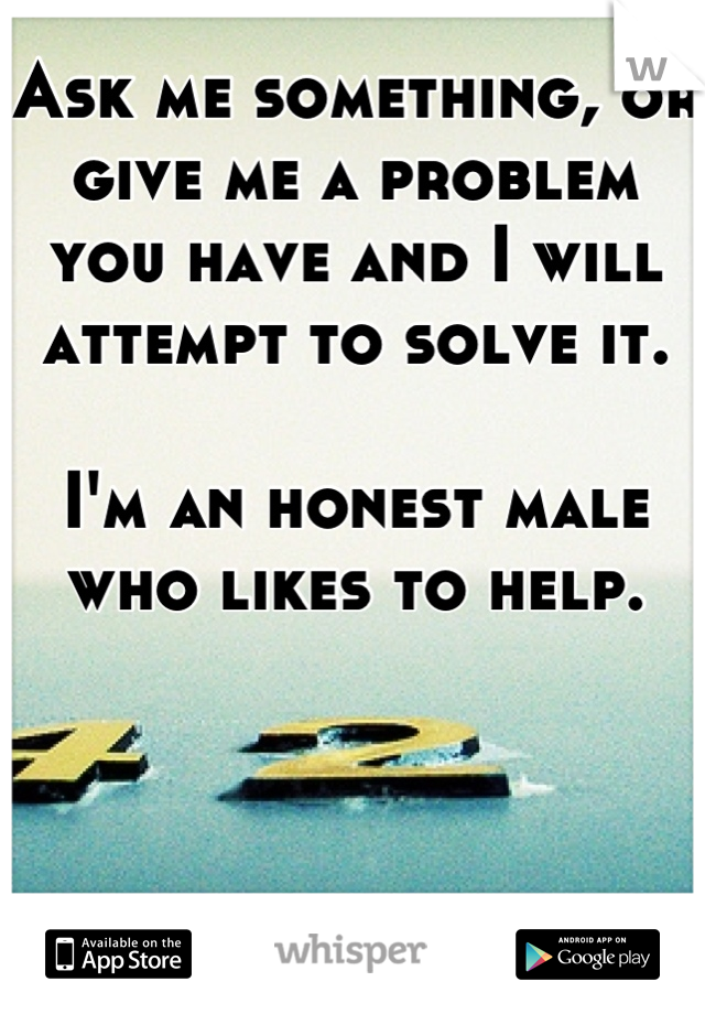 Ask me something, or give me a problem you have and I will attempt to solve it. 

I'm an honest male who likes to help.