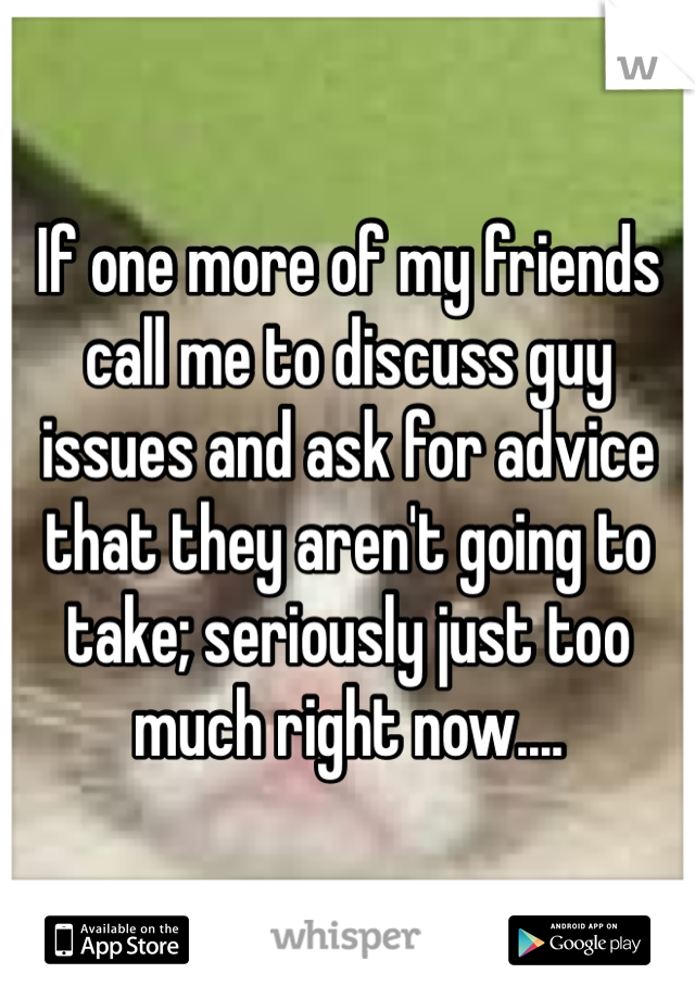 If one more of my friends call me to discuss guy issues and ask for advice that they aren't going to take; seriously just too much right now....