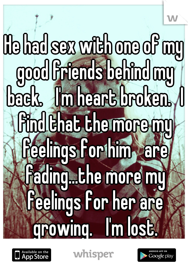 He had sex with one of my good friends behind my back. 
I'm heart broken.
I find that the more my feelings for him 
are fading...the more my feelings for her are growing. 
I'm lost.