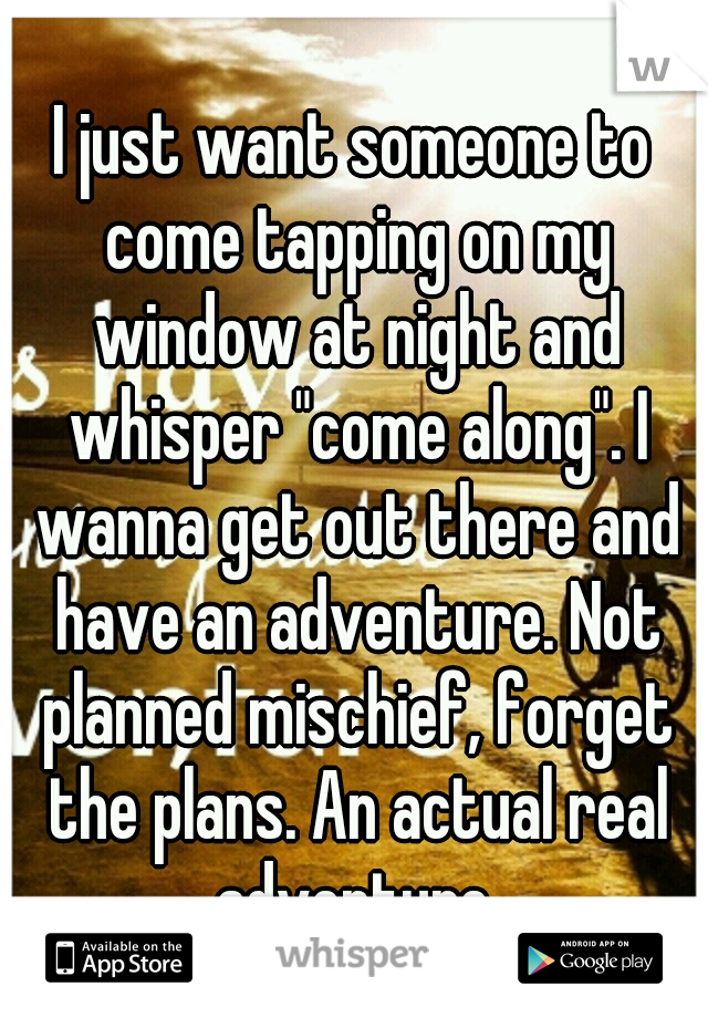 I just want someone to come tapping on my window at night and whisper "come along". I wanna get out there and have an adventure. Not planned mischief, forget the plans. An actual real adventure.