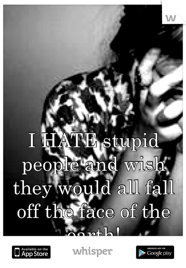 I HATE stupid people and wish they would all fall off the face of the earth!