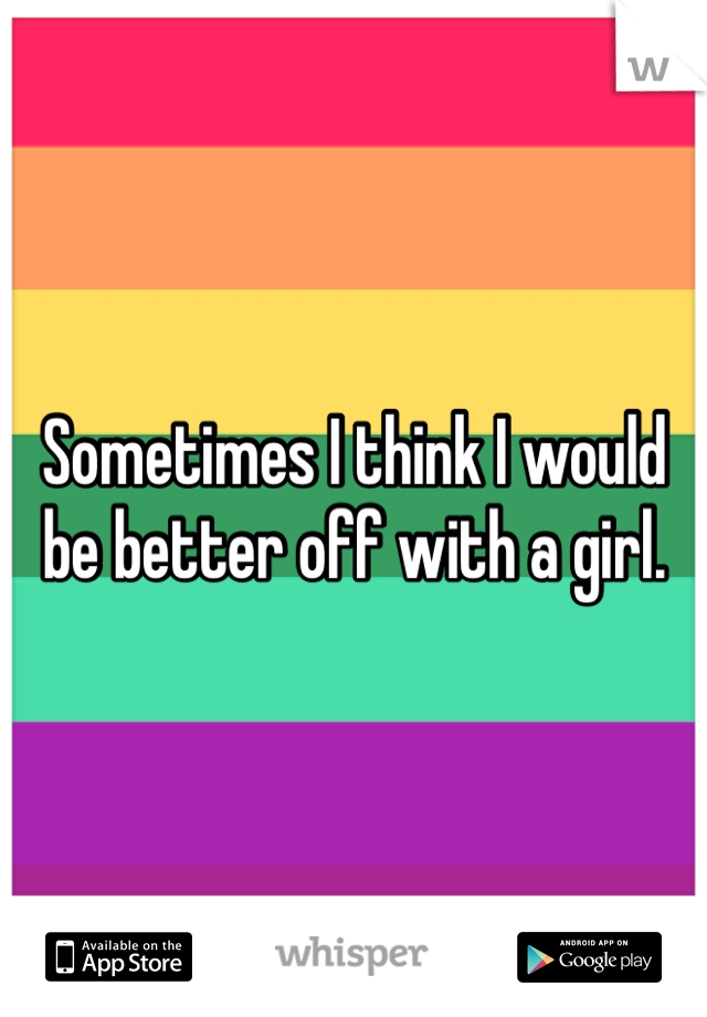 Sometimes I think I would be better off with a girl.