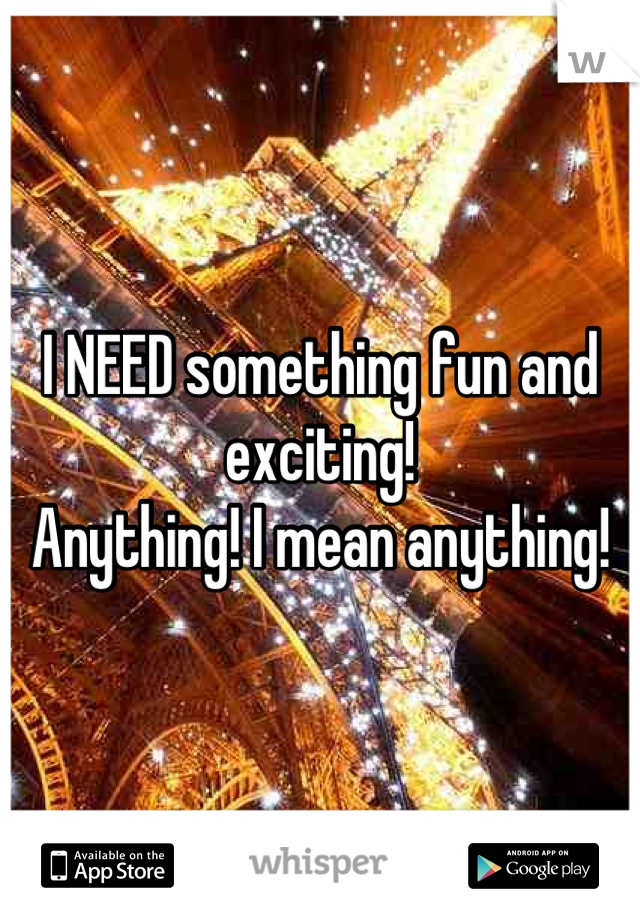 I NEED something fun and exciting! 
Anything! I mean anything!