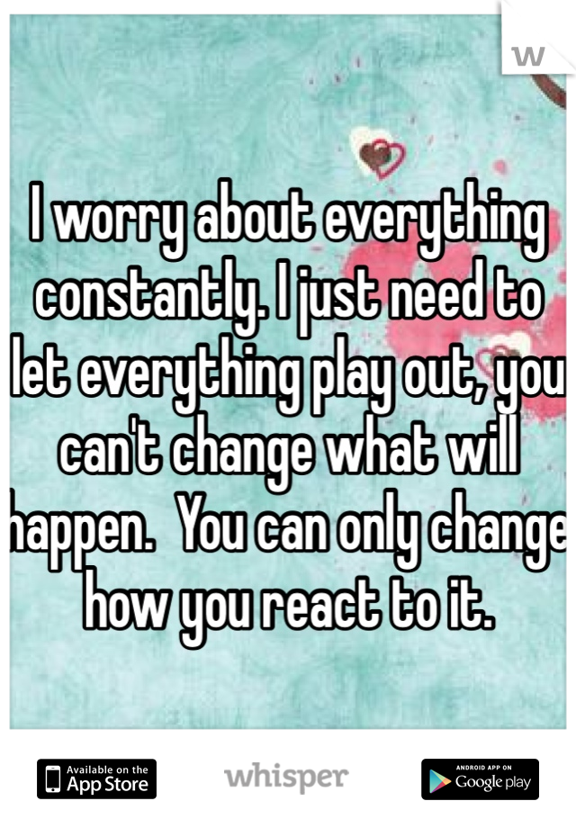 I worry about everything constantly. I just need to let everything play out, you can't change what will happen.  You can only change how you react to it. 